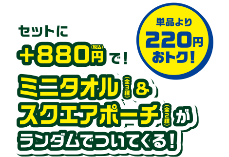 セットに+880円(税込)で！ミニタオル(全3種)＆スクエアポーチ(全2種)がランダムでついてくる！単品より200円おトク！